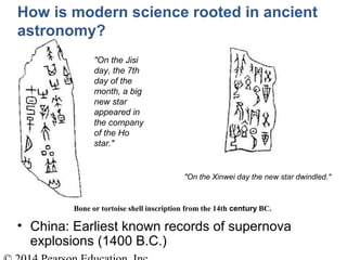 Bone or tortoise shell inscription from the 14th century BC.
"On the Xinwei day the new star dwindled."
"On the Jisi
day, the 7th
day of the
month, a big
new star
appeared in
the company
of the Ho
star."
How is modern science rooted in ancient
astronomy?
• China: Earliest known records of supernova
explosions (1400 B.C.)
 