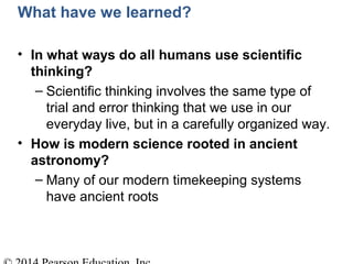 What have we learned?
• In what ways do all humans use scientific
thinking?
– Scientific thinking involves the same type of
trial and error thinking that we use in our
everyday live, but in a carefully organized way.
• How is modern science rooted in ancient
astronomy?
– Many of our modern timekeeping systems
have ancient roots
 