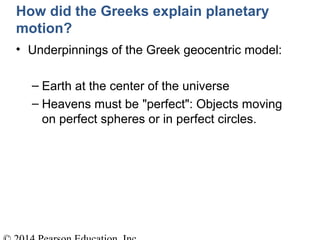How did the Greeks explain planetary
motion?
• Underpinnings of the Greek geocentric model:
– Earth at the center of the universe
– Heavens must be "perfect": Objects moving
on perfect spheres or in perfect circles.
 