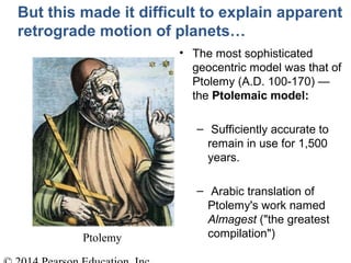 Ptolemy
But this made it difficult to explain apparent
retrograde motion of planets…
• The most sophisticated
geocentric model was that of
Ptolemy (A.D. 100-170) —
the Ptolemaic model:
– Sufficiently accurate to
remain in use for 1,500
years.
– Arabic translation of
Ptolemy's work named
Almagest ("the greatest
compilation")
 