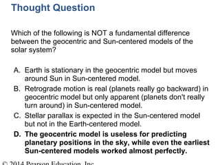 Thought Question
Which of the following is NOT a fundamental difference
between the geocentric and Sun-centered models of the
solar system?
A. Earth is stationary in the geocentric model but moves
around Sun in Sun-centered model.
B. Retrograde motion is real (planets really go backward) in
geocentric model but only apparent (planets don't really
turn around) in Sun-centered model.
C. Stellar parallax is expected in the Sun-centered model
but not in the Earth-centered model.
D. The geocentric model is useless for predicting
planetary positions in the sky, while even the earliest
Sun-centered models worked almost perfectly.
 