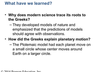 What have we learned?
• Why does modern science trace its roots to
the Greeks?
– They developed models of nature and
emphasized that the predictions of models
should agree with observations.
• How did the Greeks explain planetary motion?
– The Ptolemaic model had each planet move on
a small circle whose center moves around
Earth on a larger circle.
 