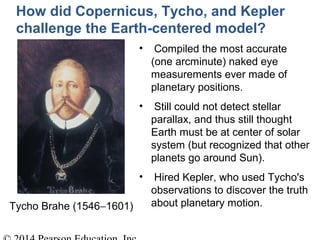Tycho Brahe (1546−1601)
How did Copernicus, Tycho, and Kepler
challenge the Earth-centered model?
• Compiled the most accurate
(one arcminute) naked eye
measurements ever made of
planetary positions.
• Still could not detect stellar
parallax, and thus still thought
Earth must be at center of solar
system (but recognized that other
planets go around Sun).
• Hired Kepler, who used Tycho's
observations to discover the truth
about planetary motion.
 