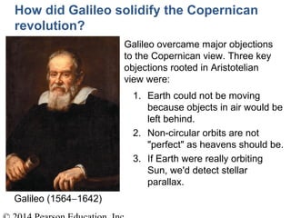 Galileo overcame major objections
to the Copernican view. Three key
objections rooted in Aristotelian
view were:
1. Earth could not be moving
because objects in air would be
left behind.
2. Non-circular orbits are not
"perfect" as heavens should be.
3. If Earth were really orbiting
Sun, we'd detect stellar
parallax.
How did Galileo solidify the Copernican
revolution?
Galileo (1564−1642)
 