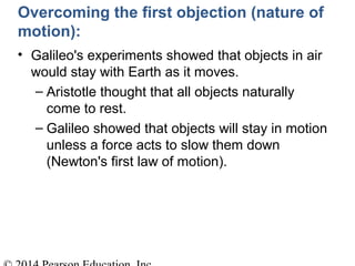 Overcoming the first objection (nature of
motion):
• Galileo's experiments showed that objects in air
would stay with Earth as it moves.
– Aristotle thought that all objects naturally
come to rest.
– Galileo showed that objects will stay in motion
unless a force acts to slow them down
(Newton's first law of motion).
 