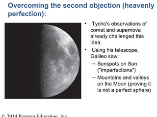 Overcoming the second objection (heavenly
perfection):
• Tycho's observations of
comet and supernova
already challenged this
idea.
• Using his telescope,
Galileo saw:
– Sunspots on Sun
("imperfections")
– Mountains and valleys
on the Moon (proving it
is not a perfect sphere)
 