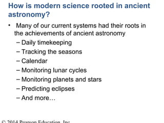 How is modern science rooted in ancient
astronomy?
• Many of our current systems had their roots in
the achievements of ancient astronomy
– Daily timekeeping
– Tracking the seasons
– Calendar
– Monitoring lunar cycles
– Monitoring planets and stars
– Predicting eclipses
– And more…
 