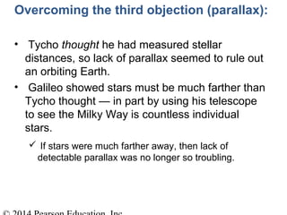Overcoming the third objection (parallax):
• Tycho thought he had measured stellar
distances, so lack of parallax seemed to rule out
an orbiting Earth.
• Galileo showed stars must be much farther than
Tycho thought — in part by using his telescope
to see the Milky Way is countless individual
stars.
 If stars were much farther away, then lack of
detectable parallax was no longer so troubling.
 
