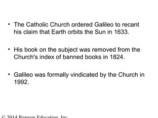 • The Catholic Church ordered Galileo to recant
his claim that Earth orbits the Sun in 1633.
• His book on the subject was removed from the
Church's index of banned books in 1824.
• Galileo was formally vindicated by the Church in
1992.
 