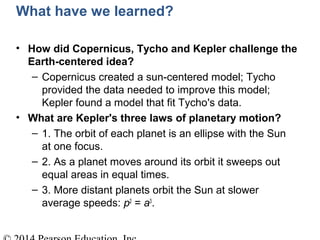 What have we learned?
• How did Copernicus, Tycho and Kepler challenge the
Earth-centered idea?
– Copernicus created a sun-centered model; Tycho
provided the data needed to improve this model;
Kepler found a model that fit Tycho's data.
• What are Kepler's three laws of planetary motion?
– 1. The orbit of each planet is an ellipse with the Sun
at one focus.
– 2. As a planet moves around its orbit it sweeps out
equal areas in equal times.
– 3. More distant planets orbit the Sun at slower
average speeds: p2
= a3
.
 