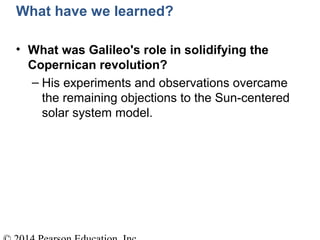 What have we learned?
• What was Galileo's role in solidifying the
Copernican revolution?
– His experiments and observations overcame
the remaining objections to the Sun-centered
solar system model.
 