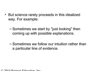 • But science rarely proceeds in this idealized
way. For example:
– Sometimes we start by "just looking" then
coming up with possible explanations.
– Sometimes we follow our intuition rather than
a particular line of evidence.
 