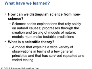 What have we learned?
• How can we distinguish science from non-
science?
– Science: seeks explanations that rely solely
on natural causes; progresses through the
creation and testing of models of nature;
models must make testable predictions
• What is a scientific theory?
– A model that explains a wide variety of
observations in terms of a few general
principles and that has survived repeated and
varied testing
 