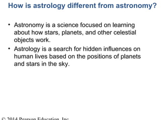 How is astrology different from astronomy?
• Astronomy is a science focused on learning
about how stars, planets, and other celestial
objects work.
• Astrology is a search for hidden influences on
human lives based on the positions of planets
and stars in the sky.
 