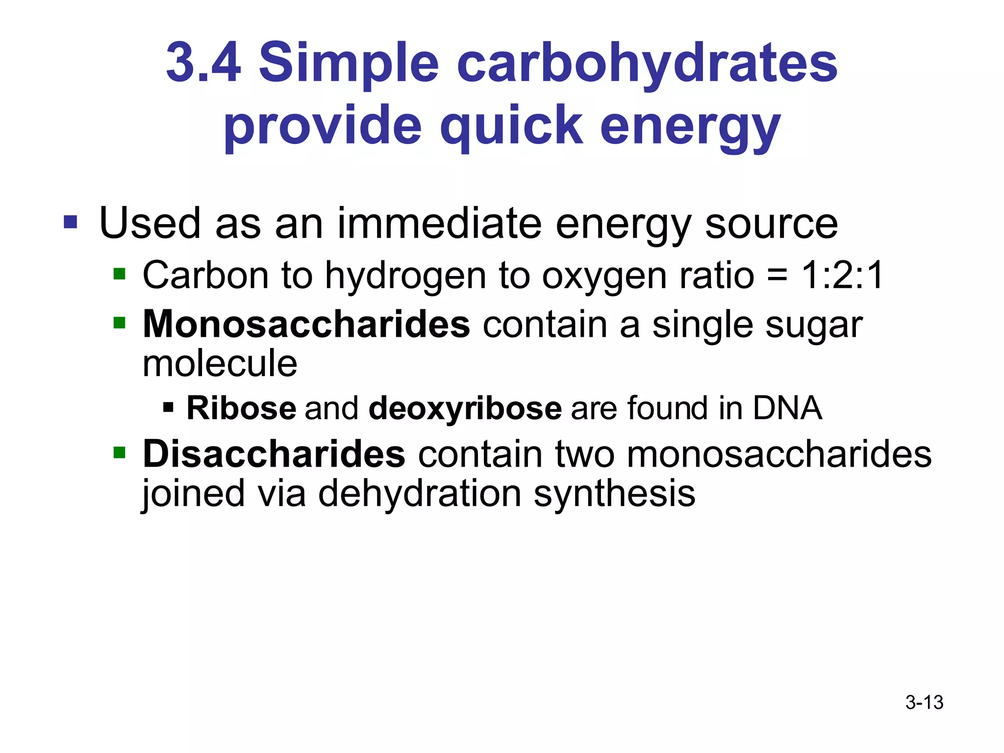 3.4 Simple carbohydrates provide quick energy Used as an immediate energy source Carbon to hydrogen to oxygen ratio = 1:2:1 Monosaccharides  contain a single sugar molecule Ribose  and  deoxyribose  are found in DNA Disaccharides  contain two monosaccharides joined via dehydration synthesis 3- 