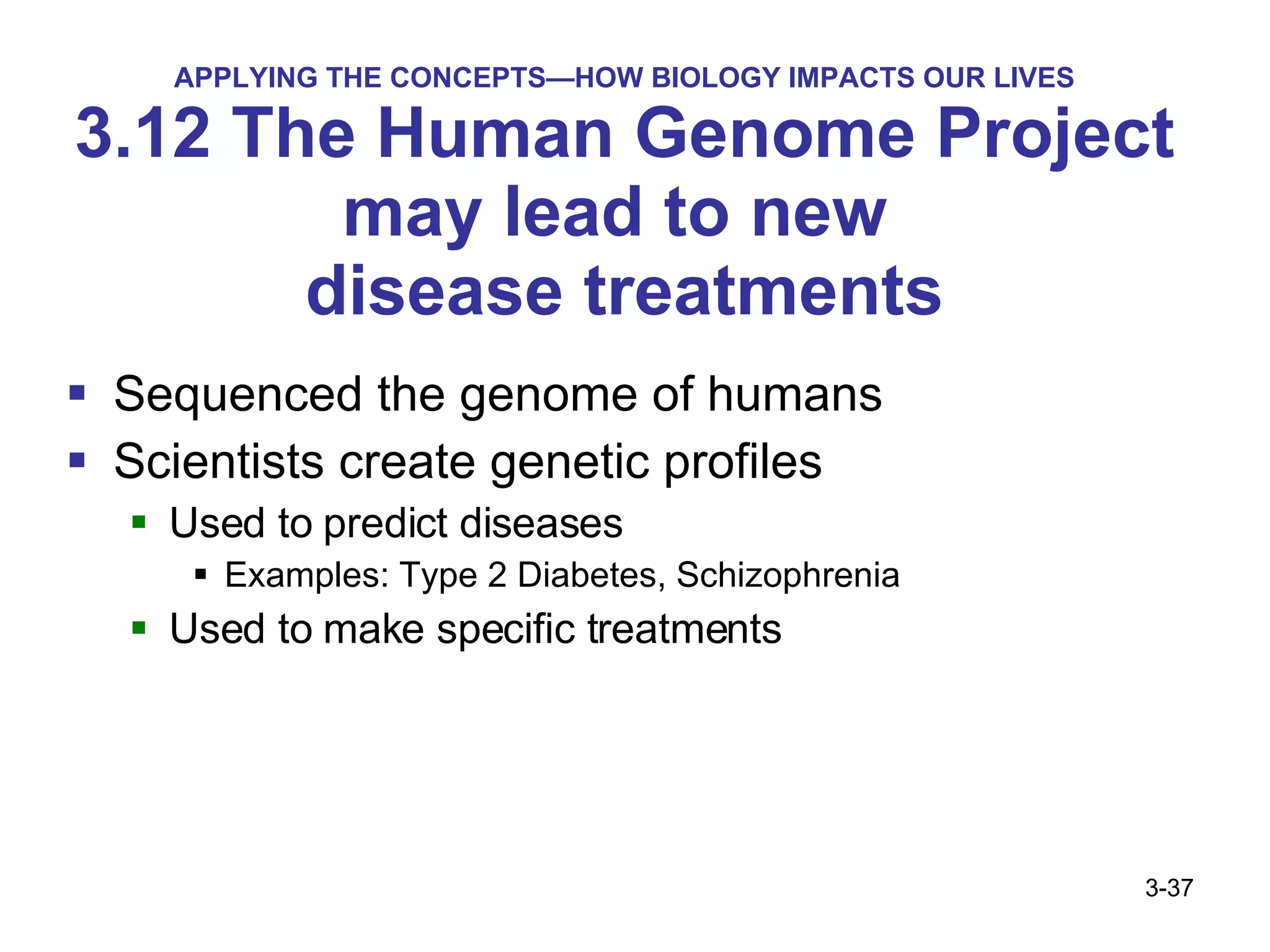 APPLYING THE CONCEPTS—HOW BIOLOGY IMPACTS OUR LIVES 3.12 The Human Genome Project may lead to new  disease treatments Sequenced the genome of humans Scientists create genetic profiles  Used to predict diseases Examples: Type 2 Diabetes, Schizophrenia Used to make specific treatments 3- 