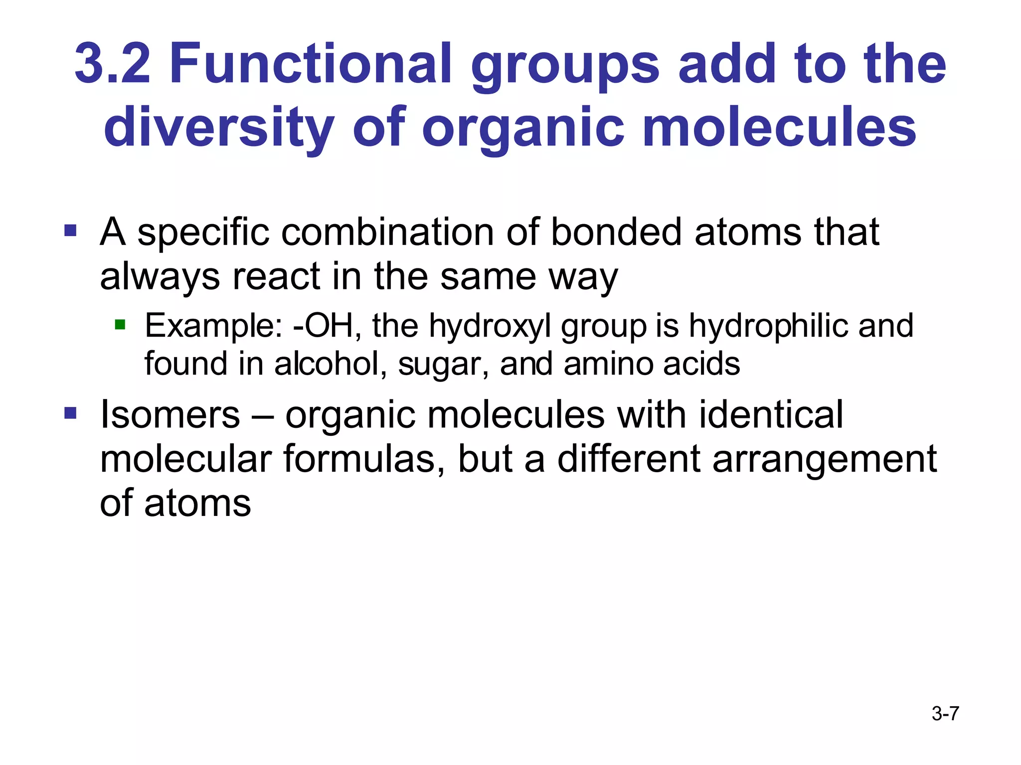 3.2 Functional groups add to the diversity of organic molecules A specific combination of bonded atoms that always react in the same way Example: -OH, the hydroxyl group is hydrophilic and found in alcohol, sugar, and amino acids Isomers – organic molecules with identical molecular formulas, but a different arrangement of atoms 3- 