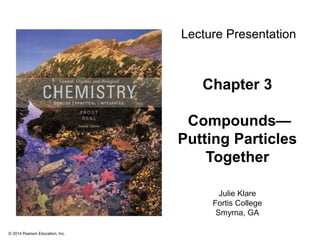© 2014 Pearson Education, Inc.
Chapter 3
Compounds—
Putting Particles
Together
Julie Klare
Fortis College
Smyrna, GA
Lecture Presentation
 