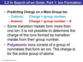 © 2014 Pearson Education, Inc.
3.2 In Search of an Octet, Part 1: Ion Formation
• Predicting Charge on a Main-Group Ion
– Cations: Charge = group number
– Anions: Charge = group number − 8
• Some transition metals form more than
one ion: it is not possible to determine the
charge of the ions formed by transition
metals from their group number.
• Polyatomic ions consist of a group of
nonmetals that form an ion. The charge is
for the entire group of atoms.
 