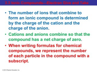 © 2014 Pearson Education, Inc.
3.3 Ionic Compounds—Electron Give and Take
• The number of ions that combine to
form an ionic compound is determined
by the charge of the cation and the
charge of the anion.
• Cations and anions combine so that the
compound has a net charge of zero.
• When writing formulas for chemical
compounds, we represent the number
of each particle in the compound with a
subscript.
 