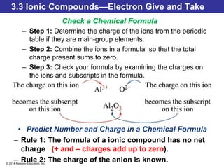 © 2014 Pearson Education, Inc.
3.3 Ionic Compounds—Electron Give and Take
Check a Chemical Formula
– Step 1: Determine the charge of the ions from the periodic
table if they are main-group elements.
– Step 2: Combine the ions in a formula so that the total
charge present sums to zero.
– Step 3: Check your formula by examining the charges on
the ions and subscripts in the formula.
• Predict Number and Charge in a Chemical Formula
– Rule 1: The formula of a ionic compound has no net
charge (+ and – charges add up to zero).
– Rule 2: The charge of the anion is known.
 