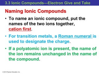 © 2014 Pearson Education, Inc.
3.3 Ionic Compounds—Electron Give and Take
Naming Ionic Compounds
• To name an ionic compound, put the
names of the two ions together,
cation first.
• For transition metals, a Roman numeral is
used to designate the charge.
• If a polyatomic ion is present, the name of
the ion remains unchanged in the name of
the compound.
 