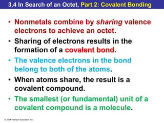 © 2014 Pearson Education, Inc.
3.4 In Search of an Octet, Part 2: Covalent Bonding
• Nonmetals combine by sharing valence
electrons to achieve an octet.
• Sharing of electrons results in the
formation of a covalent bond.
• The valence electrons in the bond
belong to both of the atoms.
• When atoms share, the result is a
covalent compound.
• The smallest (or fundamental) unit of a
covalent compound is a molecule.
 
