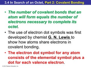 © 2014 Pearson Education, Inc.
3.4 In Search of an Octet, Part 2: Covalent Bonding
• The number of covalent bonds that an
atom will form equals the number of
electrons necessary to complete its
octet.
• The use of electron dot symbols was first
developed by chemist G. N. Lewis to
show how atoms share electrons in
covalent bonding.
• The electron dot symbol for any atom
consists of the elemental symbol plus a
dot for each valence electron.
 