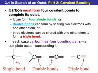 © 2014 Pearson Education, Inc.
3.4 In Search of an Octet, Part 2: Covalent Bonding
• Carbon must form four covalent bonds to
complete its octet.
– It can form four single bonds, or
– double bonds can form by sharing two electrons with
one other atom, or
– three electrons can be shared with one other atom to
form a triple bond.
• In each case carbon has four bonding pairs—a
complete octet—surrounding it.
 