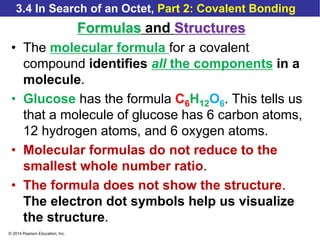 © 2014 Pearson Education, Inc.
3.4 In Search of an Octet, Part 2: Covalent Bonding
Formulas and Structures
• The molecular formula for a covalent
compound identifies all the components in a
molecule.
• Glucose has the formula C6H12O6. This tells us
that a molecule of glucose has 6 carbon atoms,
12 hydrogen atoms, and 6 oxygen atoms.
• Molecular formulas do not reduce to the
smallest whole number ratio.
• The formula does not show the structure.
The electron dot symbols help us visualize
the structure.
 