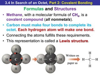 © 2014 Pearson Education, Inc.
3.4 In Search of an Octet, Part 2: Covalent Bonding
Formulas and Structures
• Methane, with a molecular formula of CH4, is a
covalent compound (all nonmetals).
• Carbon must make four bonds to complete its
octet. Each hydrogen atom will make one bond.
• Connecting the atoms fulfills these requirements.
• This representation is called a Lewis structure.
 