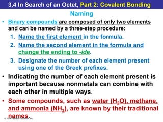 © 2014 Pearson Education, Inc.
3.4 In Search of an Octet, Part 2: Covalent Bonding
Naming
• Binary compounds are composed of only two elements
and can be named by a three-step procedure:
1. Name the first element in the formula.
2. Name the second element in the formula and
change the ending to -ide.
3. Designate the number of each element present
using one of the Greek prefixes.
• Indicating the number of each element present is
important because nonmetals can combine with
each other in multiple ways.
• Some compounds, such as water (H2O), methane,
and ammonia (NH3), are known by their traditional
names.
 