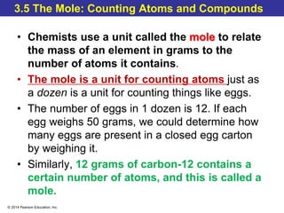 © 2014 Pearson Education, Inc.
3.5 The Mole: Counting Atoms and Compounds
• Chemists use a unit called the mole to relate
the mass of an element in grams to the
number of atoms it contains.
• The mole is a unit for counting atoms just as
a dozen is a unit for counting things like eggs.
• The number of eggs in 1 dozen is 12. If each
egg weighs 50 grams, we could determine how
many eggs are present in a closed egg carton
by weighing it.
• Similarly, 12 grams of carbon-12 contains a
certain number of atoms, and this is called a
mole.
 