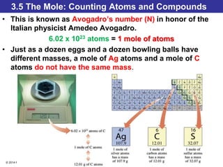 © 2014 Pearson Education, Inc.
3.5 The Mole: Counting Atoms and Compounds
• This is known as Avogadro’s number (N) in honor of the
Italian physicist Amedeo Avogadro.
6.02 x 1023 atoms = 1 mole of atoms
• Just as a dozen eggs and a dozen bowling balls have
different masses, a mole of Ag atoms and a mole of C
atoms do not have the same mass.
 