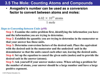 © 2014 Pearson Education, Inc.
3.5 The Mole: Counting Atoms and Compounds
• Avogadro’s number can be used as a conversion
factor to convert between atoms and moles:
Steps to Converting between Units (p98)
Step 1: Examine the entire problem first, identifying the information you have
and the information you are trying to determine.
Step 2: Establish the quantity you are trying to determine in the numerator so
that your answer has those units.
Step 3: Determine conversion factors of the desired unit. Place the equivalent
with the desired unit in the numerator and the undesired unit in the
denominator so that the units cancel each other out, leaving the desired units.
Step 4: Set up the equation to cancel the given units (moles) and to provide the
desired unit in the answer (atoms).
Step 5: Ask yourself if your answer makes sense. When solving a problem for
the number of atoms, your answer should be a large number and have a large
positive exponent.
 