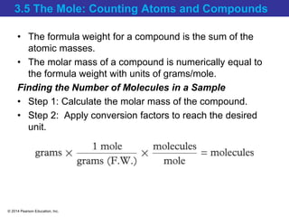 © 2014 Pearson Education, Inc.
3.5 The Mole: Counting Atoms and Compounds
• The formula weight for a compound is the sum of the
atomic masses.
• The molar mass of a compound is numerically equal to
the formula weight with units of grams/mole.
Finding the Number of Molecules in a Sample
• Step 1: Calculate the molar mass of the compound.
• Step 2: Apply conversion factors to reach the desired
unit.
 
