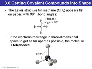 © 2014 Pearson Education, Inc.
3.6 Getting Covalent Compounds into Shape
• The Lewis structure for methane (CH4) appears flat
on paper, with 90° bond angles:
• If the electrons rearrange in three-dimensional
space to get as far apart as possible, the molecule
is tetrahedral.
 