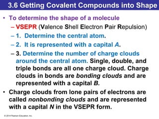 © 2014 Pearson Education, Inc.
3.6 Getting Covalent Compounds into Shape
• To determine the shape of a molecule
– VSEPR (Valence Shell Electron Pair Repulsion)
– 1. Determine the central atom.
– 2. It is represented with a capital A.
– 3. Determine the number of charge clouds
around the central atom. Single, double, and
triple bonds are all one charge cloud. Charge
clouds in bonds are bonding clouds and are
represented with a capital B.
• Charge clouds from lone pairs of electrons are
called nonbonding clouds and are represented
with a capital N in the VSEPR form.
 