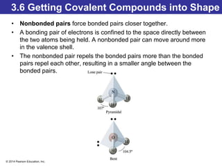 © 2014 Pearson Education, Inc.
3.6 Getting Covalent Compounds into Shape
• Nonbonded pairs force bonded pairs closer together.
• A bonding pair of electrons is confined to the space directly between
the two atoms being held. A nonbonded pair can move around more
in the valence shell.
• The nonbonded pair repels the bonded pairs more than the bonded
pairs repel each other, resulting in a smaller angle between the
bonded pairs.
 