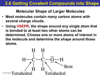 © 2014 Pearson Education, Inc.
3.6 Getting Covalent Compounds into Shape
Molecular Shape of Larger Molecules
• Most molecules contain many carbon atoms with
several charge clouds.
• Using VSEPR, the shape around any single atom that
is bonded to at least two other atoms can be
determined. Choose one or more atoms of interest in
the molecule and determine the shape around those
atoms.
 