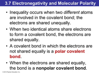 © 2014 Pearson Education, Inc.
3.7 Electronegativity and Molecular Polarity
• Inequality occurs when two different atoms
are involved in the covalent bond; the
electrons are shared unequally.
• When two identical atoms share electrons
to form a covalent bond, the electrons are
shared equally.
• A covalent bond in which the electrons are
not shared equally is a polar covalent
bond.
• When the electrons are shared equally,
the bond is a nonpolar covalent bond.
 