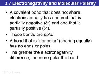© 2014 Pearson Education, Inc.
3.7 Electronegativity and Molecular Polarity
• A covalent bond that does not share
electrons equally has one end that is
partially negative (d-) and one that is
partially positive (d+).
• These bonds are polar.
• A bond that is “nonpolar” (sharing equally)
has no ends or poles.
• The greater the electronegativity
difference, the more polar the bond.
 