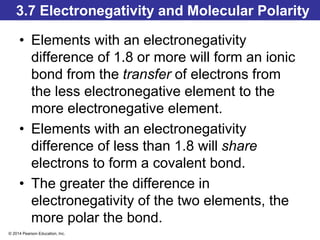 © 2014 Pearson Education, Inc.
3.7 Electronegativity and Molecular Polarity
• Elements with an electronegativity
difference of 1.8 or more will form an ionic
bond from the transfer of electrons from
the less electronegative element to the
more electronegative element.
• Elements with an electronegativity
difference of less than 1.8 will share
electrons to form a covalent bond.
• The greater the difference in
electronegativity of the two elements, the
more polar the bond.
 
