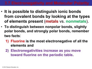 © 2014 Pearson Education, Inc.
3.7 Electronegativity and Molecular Polarity
• It is possible to distinguish ionic bonds
from covalent bonds by looking at the types
of elements present (metals vs. nonmetals).
• To distinguish between nonpolar bonds, slightly
polar bonds, and strongly polar bonds, remember
two facts:
1) Fluorine is the most electronegative of all the
elements and
2) Electronegativities increase as you move
toward fluorine on the periodic table.
 