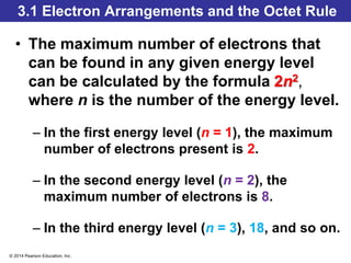 © 2014 Pearson Education, Inc.
3.1 Electron Arrangements and the Octet Rule
• The maximum number of electrons that
can be found in any given energy level
can be calculated by the formula 2n2,
where n is the number of the energy level.
– In the first energy level (n = 1), the maximum
number of electrons present is 2.
– In the second energy level (n = 2), the
maximum number of electrons is 8.
– In the third energy level (n = 3), 18, and so on.
 