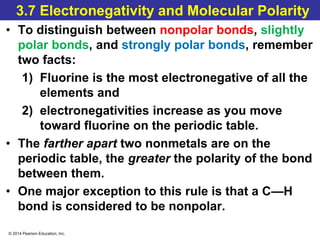 © 2014 Pearson Education, Inc.
3.7 Electronegativity and Molecular Polarity
• To distinguish between nonpolar bonds, slightly
polar bonds, and strongly polar bonds, remember
two facts:
1) Fluorine is the most electronegative of all the
elements and
2) electronegativities increase as you move
toward fluorine on the periodic table.
• The farther apart two nonmetals are on the
periodic table, the greater the polarity of the bond
between them.
• One major exception to this rule is that a C—H
bond is considered to be nonpolar.
 