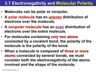 © 2014 Pearson Education, Inc.
3.7 Electronegativity and Molecular Polarity
• Molecules can be polar or nonpolar.
• A polar molecule has an uneven distribution of
electrons over the molecule.
• A nonpolar molecule has an even distribution of
electrons over the entire molecule.
• For molecules containing only two atoms
connected by a covalent bond, the polarity of the
molecule is the polarity of the bond.
• When a molecule is composed of three or more
atoms connected by several bonds, we must
consider both the electronegativity of the atoms
involved and the shape of the molecule.
 