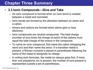 © 2014 Pearson Education, Inc.
Chapter Three Summary
• 3.3 Ionic Compounds—Give and Take
– An ionic compound is formed when an ionic bond is created
between a metal and nonmetal.
– Ionic bonds are formed by the attraction between an anion and
a cation.
– Anions and cations are formed when atoms gain or lose
electrons.
– Ionic compounds are neutral compounds. The total charge
(number of ions times the charge of each) of the cations must
equal the total charge of the anions in the compound.
– To name an ionic compound, first name the cation (dropping the
word ion) and then name the anion. If a transition metal is
present, a Roman numeral is placed in parentheses following the
name of the metal to designate its charge.
– In writing ionic formulas, the metal ion always goes first. If more
than one polyatomic ion is present, the number of ions present is
represented outside a set of parentheses.
 