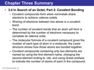 © 2014 Pearson Education, Inc.
Chapter Three Summary
• 3.4 In Search of an Octet, Part 2: Covalent Bonding
– Covalent compounds form when nonmetals share
electrons to achieve valence octets.
– Sharing of electrons between two atoms is a covalent
bond.
– The number of covalent bonds that an atom will form is
determined by the number of electrons necessary to
complete its valence octet.
– The molecular formula of a covalent compound gives the
number of each type of atom in a molecule; the Lewis
structure shows how those atoms are bonded together.
– Covalent compounds containing only two elements are
named by using the first element name, changing the
second element ending to -ide, and using Greek prefixes
to indicate the number of atoms of each in the compound.
 