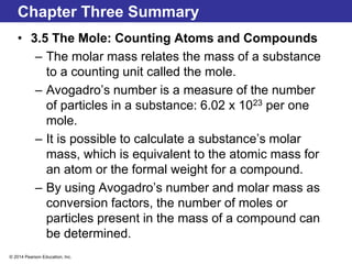 © 2014 Pearson Education, Inc.
Chapter Three Summary
• 3.5 The Mole: Counting Atoms and Compounds
– The molar mass relates the mass of a substance
to a counting unit called the mole.
– Avogadro’s number is a measure of the number
of particles in a substance: 6.02 x 1023 per one
mole.
– It is possible to calculate a substance’s molar
mass, which is equivalent to the atomic mass for
an atom or the formal weight for a compound.
– By using Avogadro’s number and molar mass as
conversion factors, the number of moles or
particles present in the mass of a compound can
be determined.
 